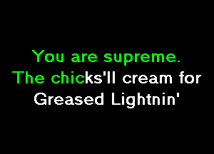 You are supreme.

The chicks'll cream for
Greased Lightnin'