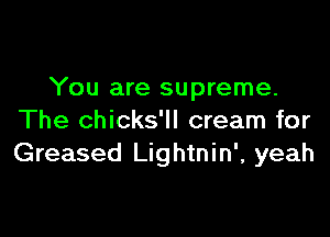 You are supreme.

The chicks'll cream for
Greased Lightnin', yeah