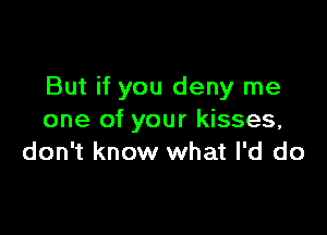 But if you deny me

one of your kisses,
don't know what I'd do