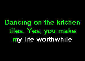 Dancing on the kitchen

tiles. Yes. you make
my life worthwhile