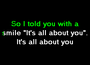 So I told you with a

smile It's all about you.
It's all about you