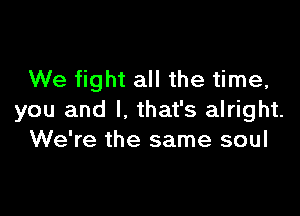We fight all the time,

you and I, that's alright.
We're the same soul