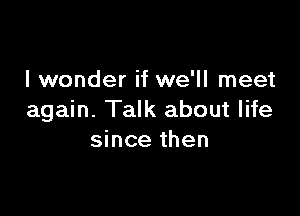 I wonder if we'll meet

again. Talk about life
since then