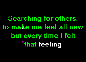 Searching for others,
to make me feel all new

but every time I felt
that feeling