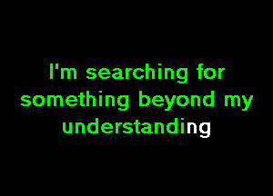 I'm searching for

something beyond my
understanding
