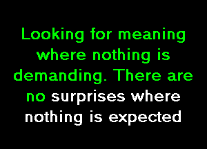 Looking for meaning
where nothing is
demanding. There are
no surprises where
nothing is expected