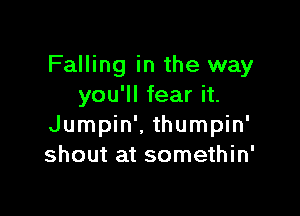 Falling in the way
you'll fear it.

Jumpin'. thumpin'
shout at somethin'