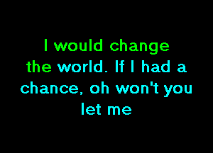 I would change
the world. If I had a

chance, oh won't you
let me