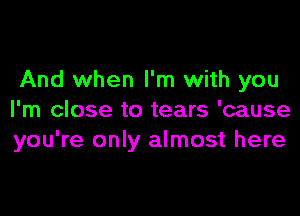 And when I'm with you

I'm close to tears 'cause
you're only almost here