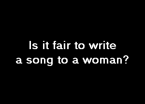 Is it fair to write

a song to a woman?
