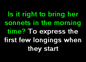 Is it right to bring her
sonnets in the morning
time? To express the
first few longings when
they start