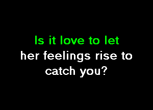 Is it love to let

her feelings rise to
catch you?