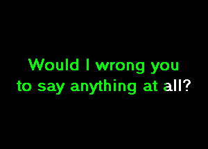 Would I wrong you

to say anything at all?