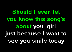 Should I even let
you know this song's
about you, girl
just because I want to
see you smile today