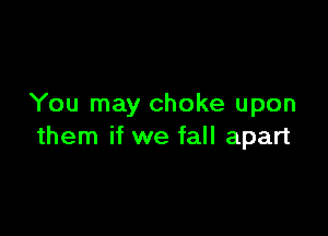You may choke upon

them if we fall apart