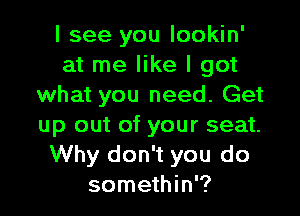 I see you lookin'
at me like I got
what you need. Get

up out of your seat.
Why don't you do
somethin'?