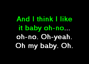 And I think I like
it baby oh-no...

oh-no. Oh-yeah.
Oh my baby. Oh.