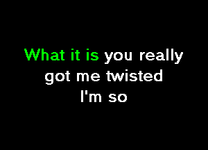 What it is you really

got me twisted
I'm so