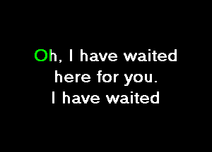 Oh, I have waited

here for you.
I have waited