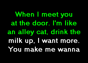 When I meet you
at the door. I'm like
an alley cat, drink the
milk up, I want more.
You make me wanna