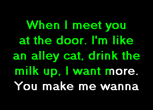 When I meet you
at the door. I'm like
an alley cat, drink the
milk up, I want more.
You make me wanna