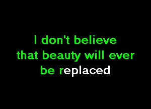 I don't believe

that beauty will ever
be replaced