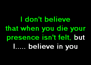 I don't believe
that when you die your

presence isn't felt, but
I ..... believe in you