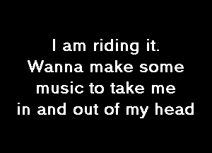 I am riding it.
Wanna make some

music to take me
in and out of my head