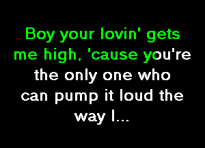 Boy your lovin' gets
me high, 'cause you're

the only one who
can pump it loud the
way I...