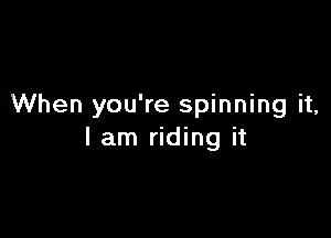 When you're spinning it,

I am riding it