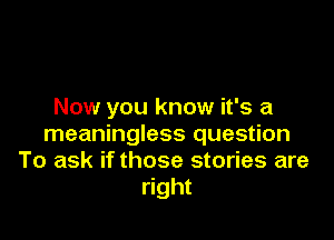 Now you know it's a

meaningless question
To ask if those stories are
right
