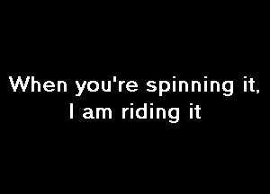 When you're spinning it,

I am riding it