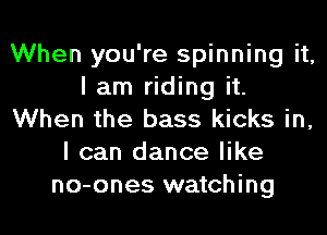 When you're spinning it,
I am riding it.
When the bass kicks in,
I can dance like
no-ones watching