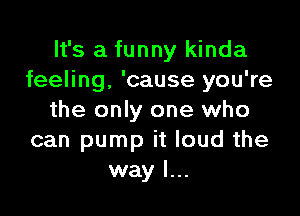 It's a funny kinda
feeling, 'cause you're

the only one who
can pump it loud the
way I...