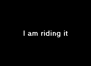 I am riding it