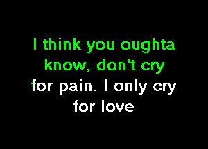 I think you oughta
know. don't cry

for pain. I only cry
for love