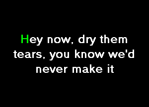 Hey now, dry them

tears. you know we'd
never make it