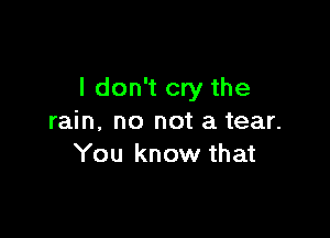 I don't cry the

rain. no not a tear.
You know that
