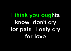 I think you oughta
know. don't cry

for pain. I only cry
for love