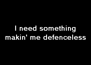 I need something

makin' me defenceless