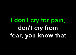 I don't cry for pain,

don't cry from
fear, you know that