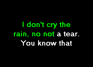 I don't cry the

rain. no not a tear.
You know that