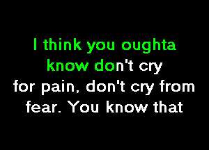 I think you oughta
know don't cry

for pain, don't cry from
fear. You know that