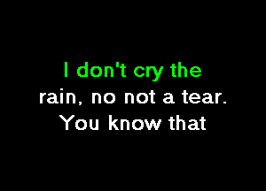 I don't cry the

rain. no not a tear.
You know that