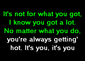 It's not for what you got,
I know you got a lot.
No matter what you do,
you're always getting'
hot. It's you, it's you