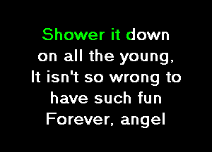 Shower it down
on all the young,

It isn't so wrong to
have such fun
Forever, angel