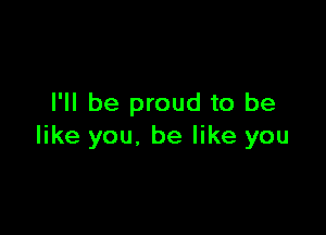 I'll be proud to be

like you. be like you