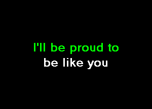I'll be proud to

be like you