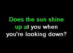 Does the sun shine

up at you when
you're looking down?