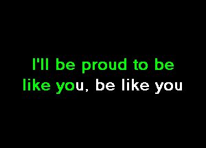 I'll be proud to be

like you. be like you